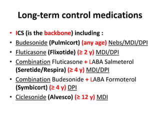 Long-term control medications
• ICS (is the backbone) including :
• Budesonide (Pulmicort) (any age) Nebs/MDI/DPI
• Fluticasone (Flixotide) (≥ 2 y) MDI/DPI
• Combination Fluticasone + LABA Salmeterol
(Seretide/Respira) (≥ 4 y) MDI/DPI
• Combination Budesonide + LABA Formoterol
(Symbicort) (≥ 4 y) DPI
• Ciclesonide (Alvesco) (≥ 12 y) MDI
 