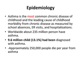 Epidemiology
• Asthma is the most common chronic disease of
childhood and the leading cause of childhood
morbidity from chronic disease as measured by
school absences, ER visits, and hospitalizations.
• Worldwide about 235 million person have
asthma.
• 9.6 million child (13.1%) had been diagnosed
with asthma.
• -Approximately 250,000 people die per year from
asthma
 