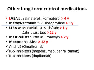 Other long-term control medications
• LABA’s : Salmeterol , Formoterol > 4 y
• Methylxanthines: SR Theophylline > 5 y
• LTRA as Montelukast sach/tab: > 1 y
Zafirlukast tab: > 12 y
• Mast cell stabilizer as Cromolyn > 2 y
• Monoclonal Abs : > 12 y
Anti IgE (Omalizumab)
IL-5 inhibitors (mepolizumab, benralizumab)
IL-4 inhibitors (dupilumab)
 