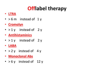 Offlabel therapy
• LTRA
• > 6 m instead of 1 y
• Cromolyn
• > 1 y instead of 2 y
• Antihistaminics
• > 1 y instead of 2 y
• LABA
• > 2 y instead of 4 y
• Monoclonal Abs
• > 6 y instead of 12 y
 