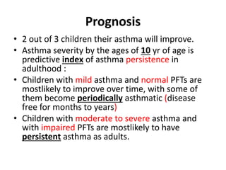 Prognosis
• 2 out of 3 children their asthma will improve.
• Asthma severity by the ages of 10 yr of age is
predictive index of asthma persistence in
adulthood :
• Children with mild asthma and normal PFTs are
mostlikely to improve over time, with some of
them become periodically asthmatic (disease
free for months to years)
• Children with moderate to severe asthma and
with impaired PFTs are mostlikely to have
persistent asthma as adults.
 