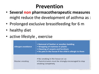 Prevention
• Several non pharmacotherapeutic measures
might reduce the development of asthma as :
• Prolonged exclusive breastfeeding for 6 m
• healthy diet
• active lifestyle , exercise
 