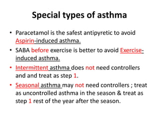 Special types of asthma
• Paracetamol is the safest antipyretic to avoid
Aspirin-induced asthma.
• SABA before exercise is better to avoid Exercise-
induced asthma.
• Intermittent asthma does not need controllers
and and treat as step 1.
• Seasonal asthma may not need controllers ; treat
as uncontrolled asthma in the season & treat as
step 1 rest of the year after the season.
 