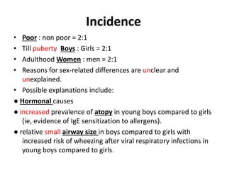 Incidence
• Poor : non poor = 2:1
• Till puberty Boys : Girls = 2:1
• Adulthood Women : men = 2:1
• Reasons for sex-related differences are unclear and
unexplained.
• Possible explanations include:
● Hormonal causes
● increased prevalence of atopy in young boys compared to girls
(ie, evidence of IgE sensitization to allergens).
● relative small airway size in boys compared to girls with
increased risk of wheezing after viral respiratory infections in
young boys compared to girls.
 