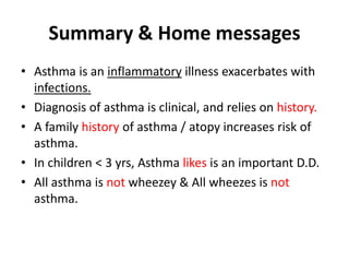 Summary & Home messages
• Asthma is an inflammatory illness exacerbates with
infections.
• Diagnosis of asthma is clinical, and relies on history.
• A family history of asthma / atopy increases risk of
asthma.
• In children < 3 yrs, Asthma likes is an important D.D.
• All asthma is not wheezey & All wheezes is not
asthma.
 