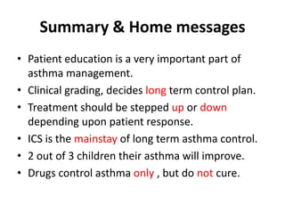 Summary & Home messages
• Patient education is a very important part of
asthma management.
• Clinical grading, decides long term control plan.
• Treatment should be stepped up or down
depending upon patient response.
• ICS is the mainstay of long term asthma control.
• 2 out of 3 children their asthma will improve.
• Drugs control asthma only , but do not cure.
 