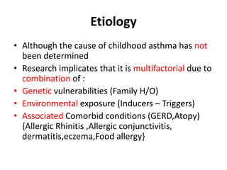 Etiology
• Although the cause of childhood asthma has not
been determined
• Research implicates that it is multifactorial due to
combination of :
• Genetic vulnerabilities (Family H/O)
• Environmental exposure (Inducers – Triggers)
• Associated Comorbid conditions (GERD,Atopy)
{Allergic Rhinitis ,Allergic conjunctivitis,
dermatitis,eczema,Food allergy}
 