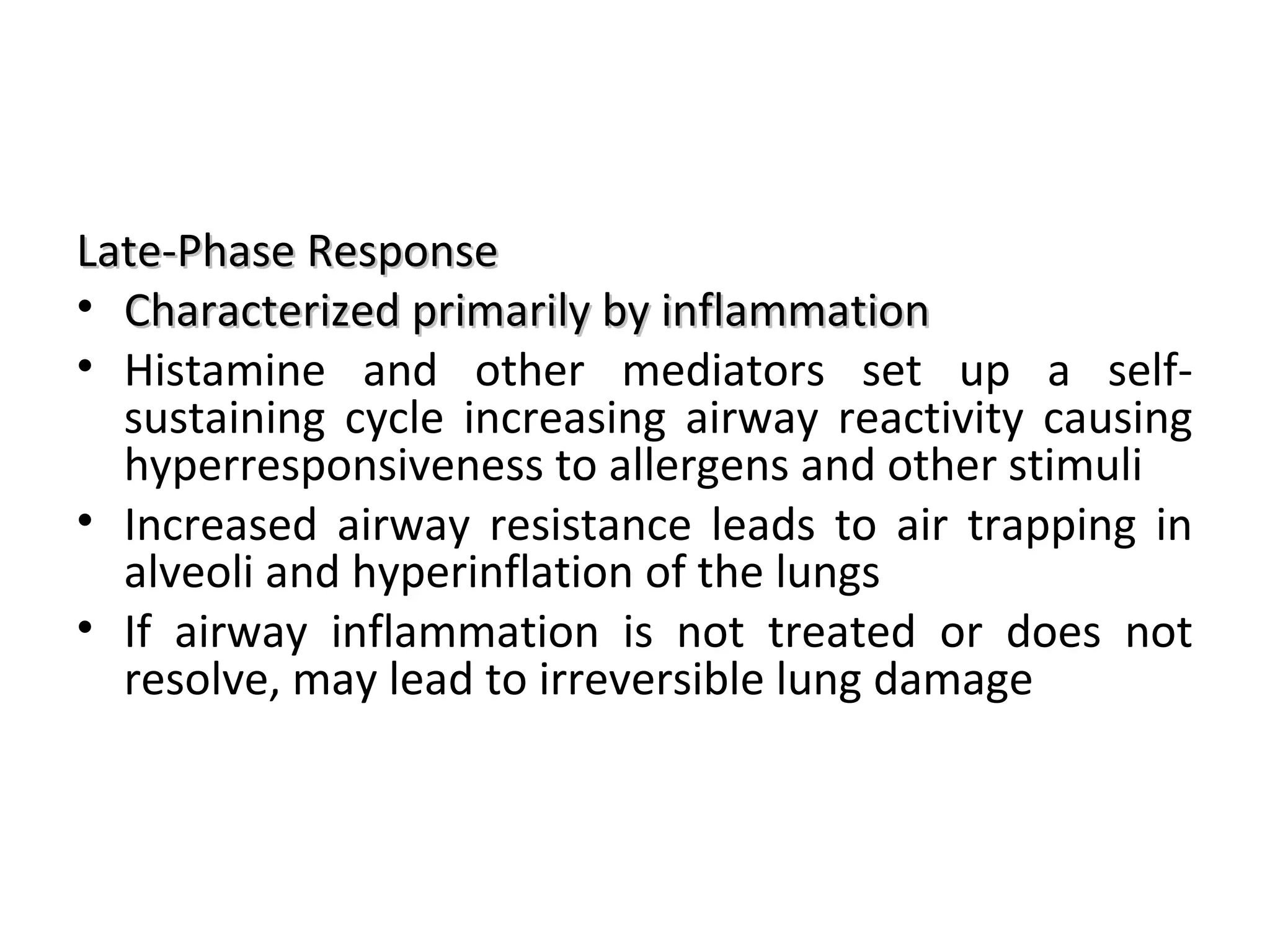 Late-Phase ResponseLate-Phase Response
• Characterized primarily by inflammationCharacterized primarily by inflammation
• Histamine and other mediators set up a self-
sustaining cycle increasing airway reactivity causing
hyperresponsiveness to allergens and other stimuli
• Increased airway resistance leads to air trapping in
alveoli and hyperinflation of the lungs
• If airway inflammation is not treated or does not
resolve, may lead to irreversible lung damage
 