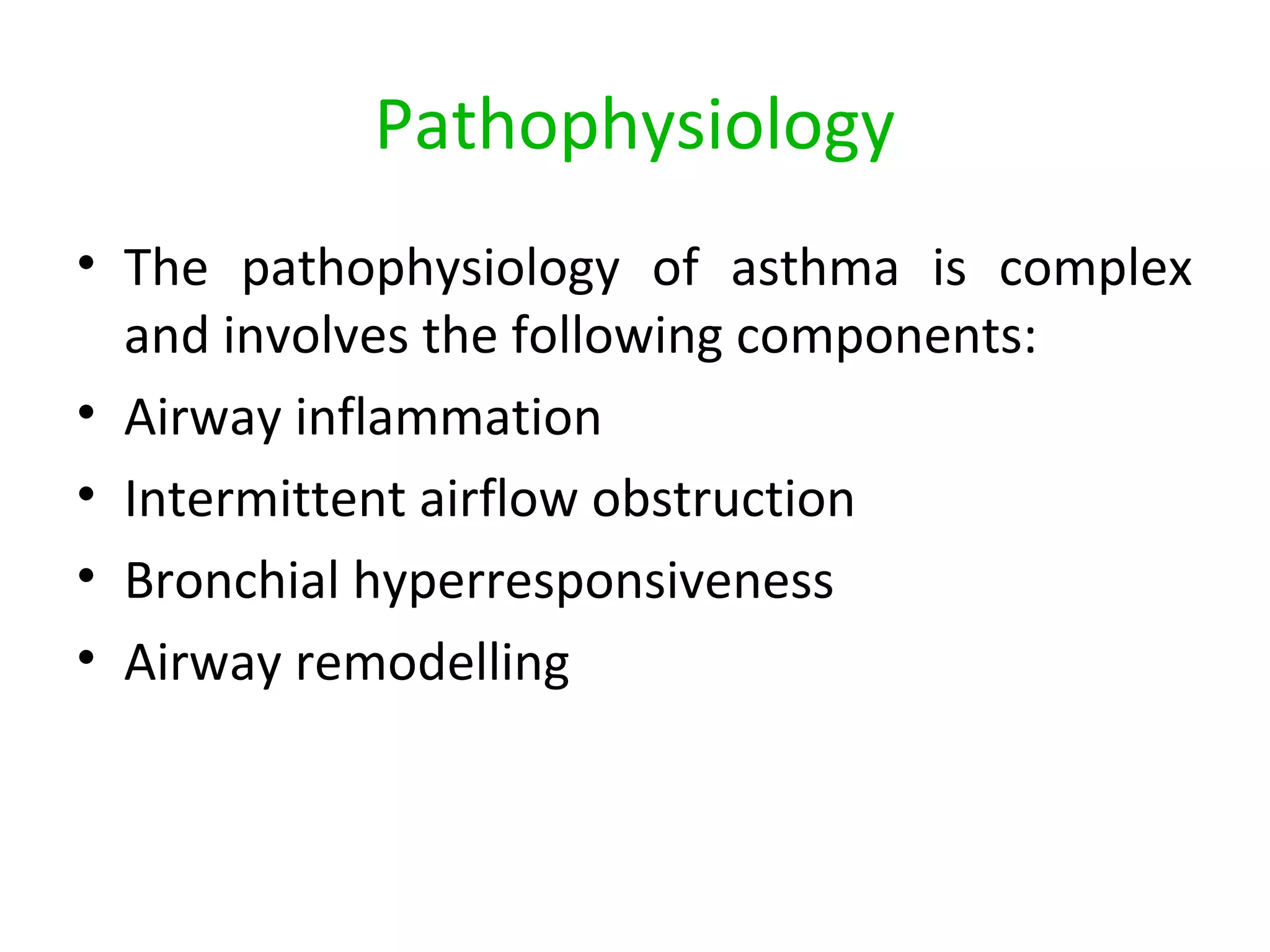 Pathophysiology
• The pathophysiology of asthma is complex
and involves the following components:
• Airway inflammation
• Intermittent airflow obstruction
• Bronchial hyperresponsiveness
• Airway remodelling
 