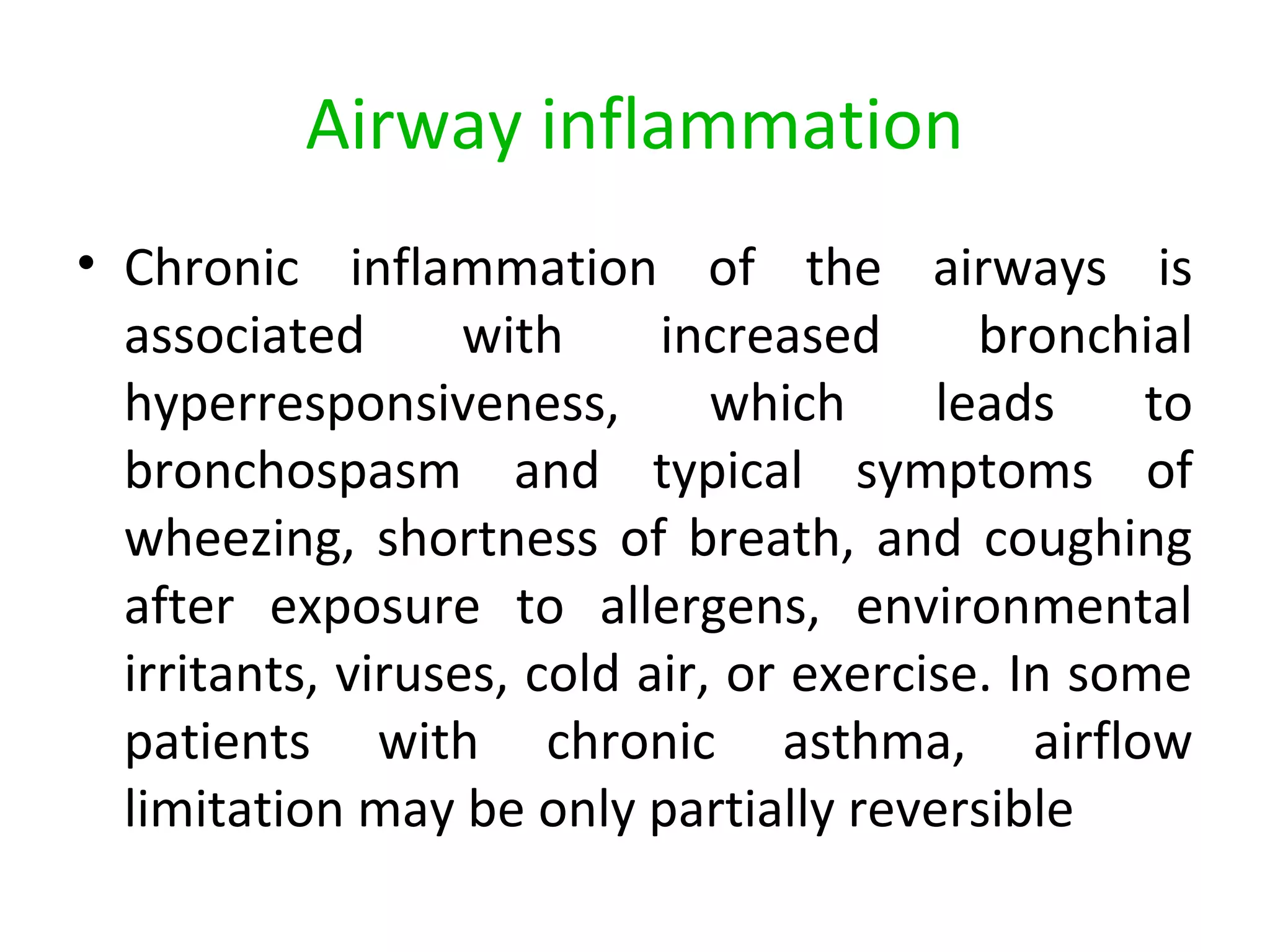 Airway inflammation
• Chronic inflammation of the airways is
associated with increased bronchial
hyperresponsiveness, which leads to
bronchospasm and typical symptoms of
wheezing, shortness of breath, and coughing
after exposure to allergens, environmental
irritants, viruses, cold air, or exercise. In some
patients with chronic asthma, airflow
limitation may be only partially reversible
 