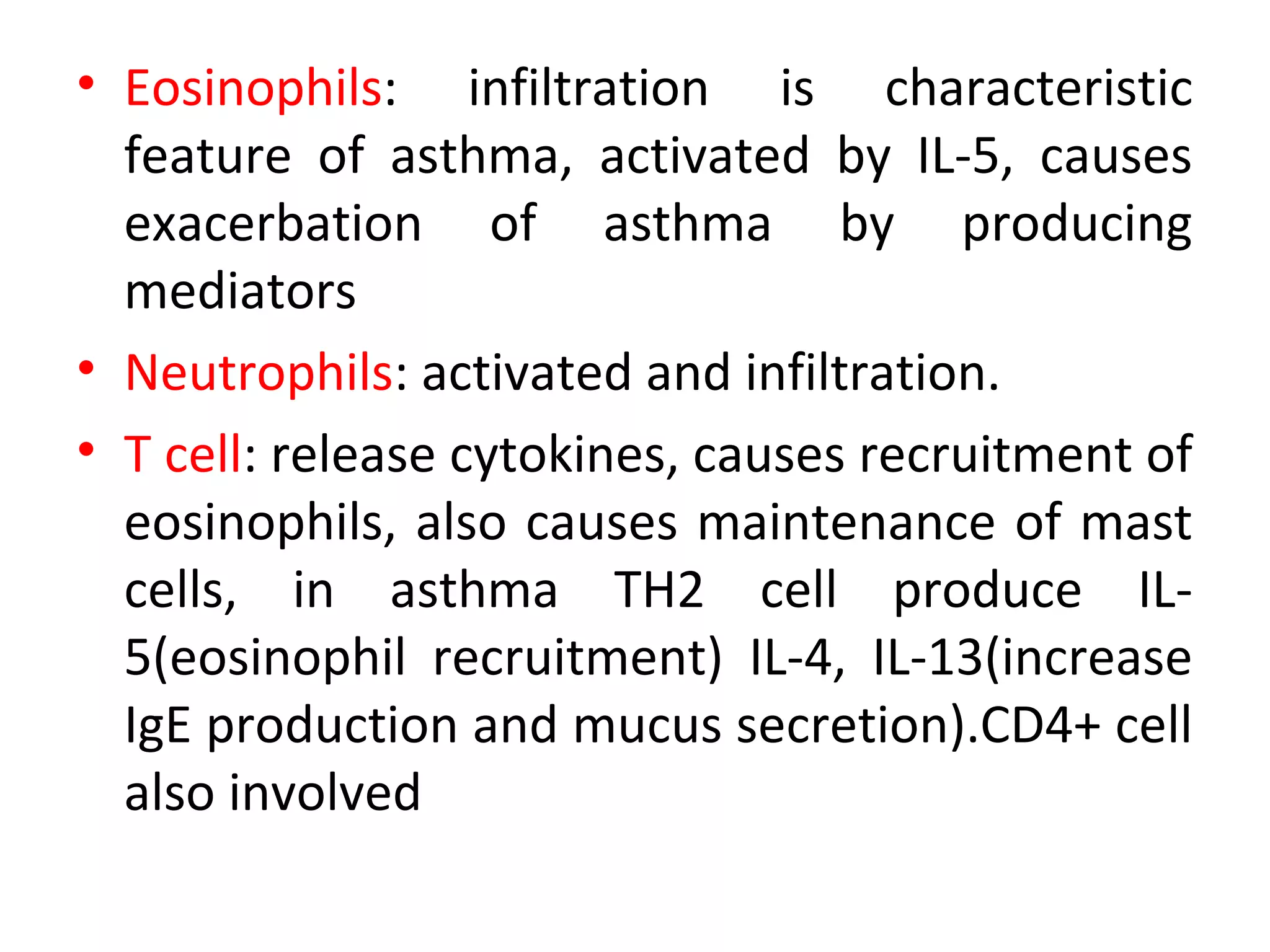 • Eosinophils: infiltration is characteristic
feature of asthma, activated by IL-5, causes
exacerbation of asthma by producing
mediators
• Neutrophils: activated and infiltration.
• T cell: release cytokines, causes recruitment of
eosinophils, also causes maintenance of mast
cells, in asthma TH2 cell produce IL-
5(eosinophil recruitment) IL-4, IL-13(increase
IgE production and mucus secretion).CD4+ cell
also involved
 