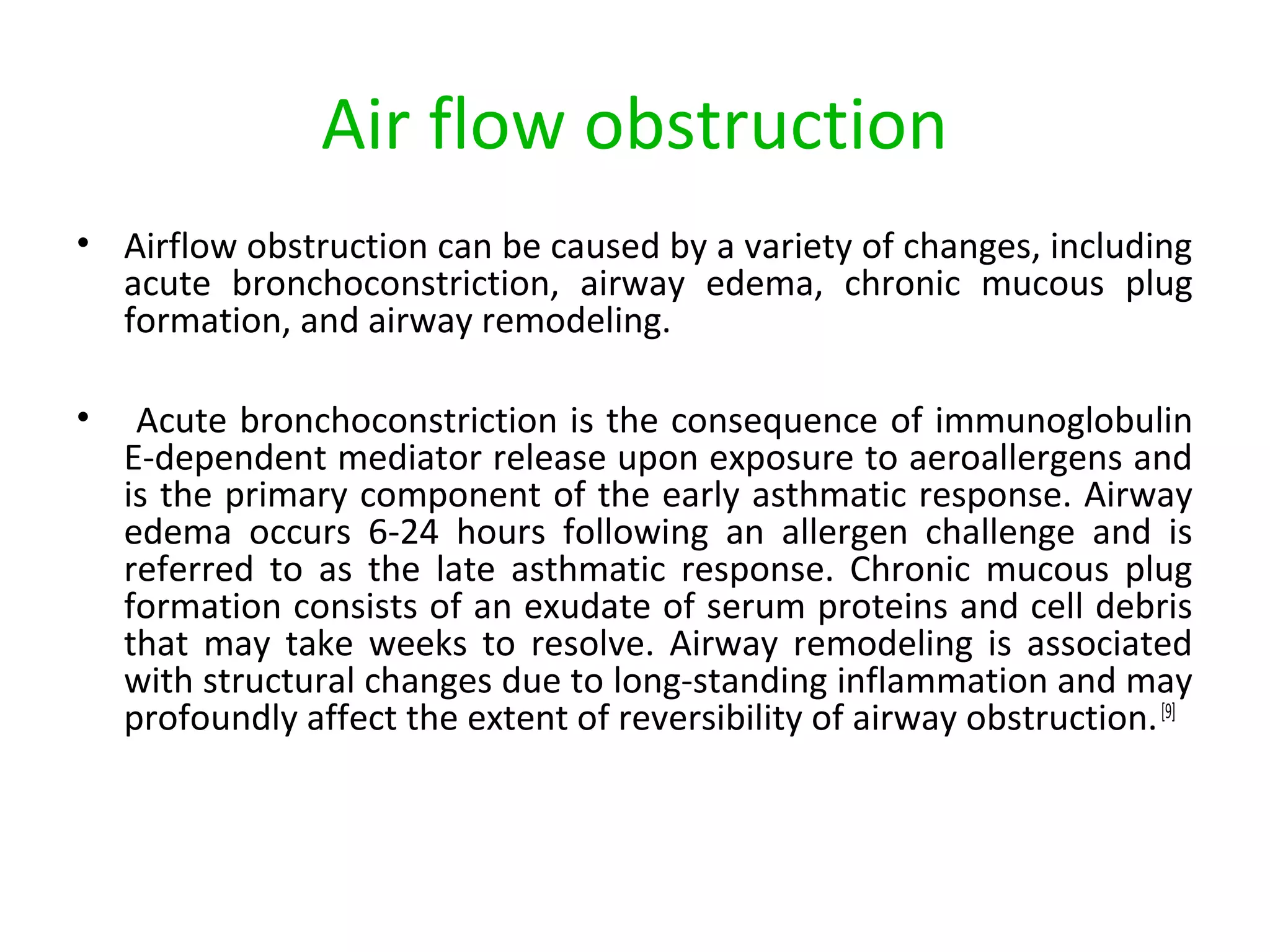 Air flow obstruction
• Airflow obstruction can be caused by a variety of changes, including
acute bronchoconstriction, airway edema, chronic mucous plug
formation, and airway remodeling.
• Acute bronchoconstriction is the consequence of immunoglobulin
E-dependent mediator release upon exposure to aeroallergens and
is the primary component of the early asthmatic response. Airway
edema occurs 6-24 hours following an allergen challenge and is
referred to as the late asthmatic response. Chronic mucous plug
formation consists of an exudate of serum proteins and cell debris
that may take weeks to resolve. Airway remodeling is associated
with structural changes due to long-standing inflammation and may
profoundly affect the extent of reversibility of airway obstruction.[9]
 