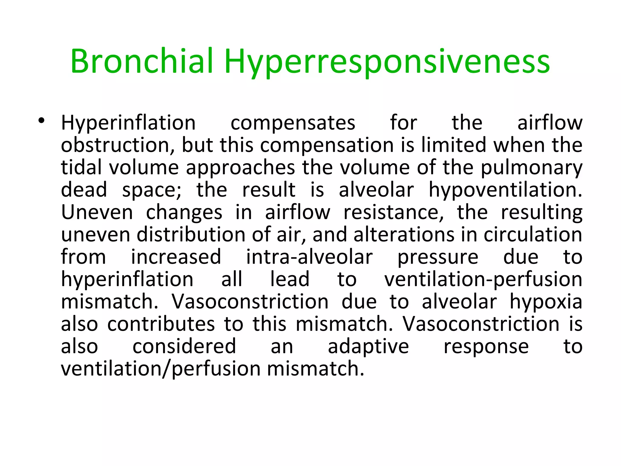 Bronchial Hyperresponsiveness
• Hyperinflation compensates for the airflow
obstruction, but this compensation is limited when the
tidal volume approaches the volume of the pulmonary
dead space; the result is alveolar hypoventilation.
Uneven changes in airflow resistance, the resulting
uneven distribution of air, and alterations in circulation
from increased intra-alveolar pressure due to
hyperinflation all lead to ventilation-perfusion
mismatch. Vasoconstriction due to alveolar hypoxia
also contributes to this mismatch. Vasoconstriction is
also considered an adaptive response to
ventilation/perfusion mismatch.
 