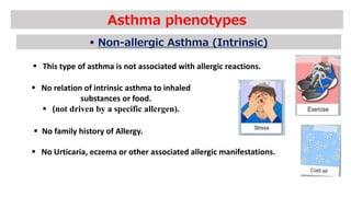 Asthma phenotypes
 Non-allergic Asthma (Intrinsic)
 This type of asthma is not associated with allergic reactions.
 No relation of intrinsic asthma to inhaled
substances or food.
 (not driven by a specific allergen).
 No family history of Allergy.
 No Urticaria, eczema or other associated allergic manifestations.
 