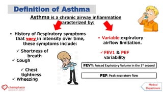 Asthma is a chronic airway inflammation
characterized by:
 History of Respiratory symptoms
that vary in intensity over time,
these symptoms include:
 Wheezing
 Shortness of
breath
 Chest
tightness
 Cough
Definition of Asthma
 Variable expiratory
airflow limitation.
 FEV1 & PEF
variability
FEV1: Forced Expiratory Volume in the 1st second
PEF: Peak expiratory flow
 