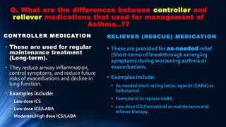 Q. What are the differences between controller and
reliever medications that used for management of
Asthma..??
CONTROLLER MEDICATION
• These are used for regular
maintenance treatment
(Long-term).
• They reduce airway inflammation,
control symptoms, and reduce future
risks of exacerbations and decline in
lung function.
• Examples include:
• Low dose ICS
• Low dose ICS/LABA
• Moderate/High dose ICS/LABA
RELIEVER (RESCUE) MEDICATION
• These are provided for as-needed relief
(Short-term) of breakthrough emerging
symptoms during worsening asthma or
exacerbations.
• Examples include:
• As-needed short-acting beta2-agonist (SABA) as
Salbutamol.
• Formoterol to replace SABA.
• Low dose ICS/Formoterol as maintenance and
reliever therapy.
 