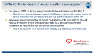 © Global Initiative for Asthma, www.ginasthma.org
 For safety, GINA no longer recommends SABA-only treatment for Step 1
 This decision was based on evidence that SABA-only treatment increases the risk of
severe exacerbations, and that adding any ICS significantly reduces the risk
 GINA now recommends that all adults and adolescents with asthma should
receive symptom-driven or regular low dose ICS-containing controller
treatment, to reduce the risk of serious exacerbations
 This is a population-level risk reduction strategy, e.g. statins, anti-hypertensives
GINA 2019 – landmark changes in asthma management
 