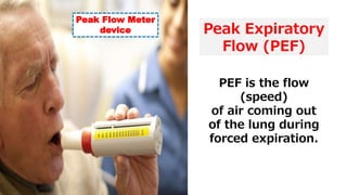 Peak Expiratory
Flow (PEF)
PEF is the flow
(speed)
of air coming out
of the lung during
forced expiration.
Peak Flow Meter
device
 