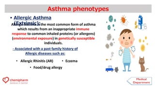 Allergic Asthma is the most common form of asthma
which results from an inappropriate immune
response to common inhaled proteins (or allergens)
(environmental exposure) in genetically susceptible
individuals.
Asthma phenotypes
 Allergic Asthma
(Extrinsic):
- Associated with a past family history of
Allergic diseases such as:
• Allergic Rhinitis (AR) • Eczema
• Food/drug allergy
 