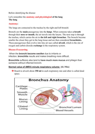 Before identifying the disease
Let's remember the anatomy and physiological of the lung
The lung
Anatomy:
The lungs are connected to the trachea by the right and left bronchi
Bronchi are the main passageway into the lungs. When someone takes a breath
through their nose or mouth, the air travels into the larynx. The next step is through
the trachea, which carries the air to the left and right bronchus. The bronchi become
smaller the closer they get to the lung tissue and are then considered bronchioles.
These passageways then evolve into tiny air sacs called alveoli, which is the site of
oxygen and carbon dioxide exchange in the respiratory system.
Disease if occurring
When the bronchi become swollen due to irritants or
infection, bronchitis results and makes breathing more difficult.
Bronchitis sufferers also tend to have much more mucus and phlegm than
someone without inflamed bronchi.
Normal value of (MRV) minute respiratory volume: {6L/Min}
➔ Reach to alveoli about 350 ml in each respiratory rate and other is called dead
space.
 