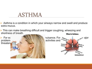 ASTHMA
 Asthma is a condition in which your airways narrow and swell and produce
extra mucus.
 This can make breathing difficult and trigger coughing, wheezing and
shortness of breath.
 For some people, asthma is a minor nuisance. For others, it can be a major
problem that interferes with daily activities and may lead to a life-
threatening asthma attack.
 