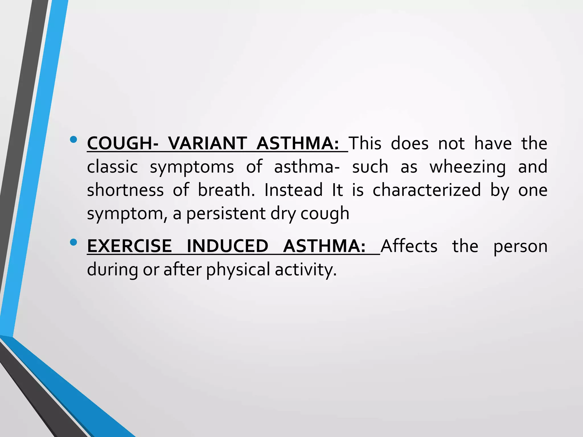 • COUGH- VARIANT ASTHMA: This does not have the
classic symptoms of asthma- such as wheezing and
shortness of breath. Instead It is characterized by one
symptom, a persistent dry cough
• EXERCISE INDUCED ASTHMA: Affects the person
during or after physical activity.
 