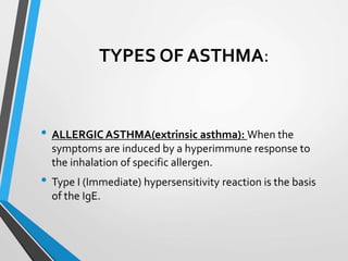 TYPES OF ASTHMA:
• ALLERGIC ASTHMA(extrinsic asthma): When the
symptoms are induced by a hyperimmune response to
the inhalation of specific allergen.
• Type I (Immediate) hypersensitivity reaction is the basis
of the IgE.
 