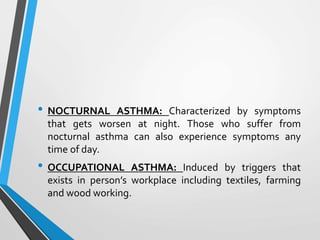 • NOCTURNAL ASTHMA: Characterized by symptoms
that gets worsen at night. Those who suffer from
nocturnal asthma can also experience symptoms any
time of day.
• OCCUPATIONAL ASTHMA: Induced by triggers that
exists in person’s workplace including textiles, farming
and wood working.
 