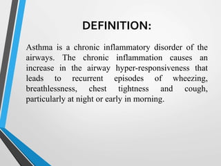 DEFINITION:
Asthma is a chronic inflammatory disorder of the
airways. The chronic inflammation causes an
increase in the airway hyper-responsiveness that
leads to recurrent episodes of wheezing,
breathlessness, chest tightness and cough,
particularly at night or early in morning.
 
