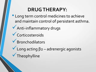 DRUGTHERAPY:
•Long term control medicines to achieve
and maintain control of persistent asthma.
Anti-inflammatory drugs
Corticosteroids
Bronchodilators
Long acting β2 – adrenergic agonists
Theophylline
 