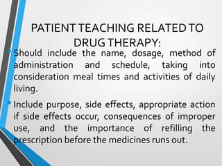 PATIENTTEACHING RELATEDTO
DRUGTHERAPY:
•Should include the name, dosage, method of
administration and schedule, taking into
consideration meal times and activities of daily
living.
•Include purpose, side effects, appropriate action
if side effects occur, consequences of improper
use, and the importance of refilling the
prescription before the medicines runs out.
 