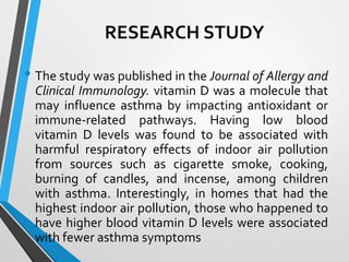 RESEARCH STUDY
• The study was published in the Journal of Allergy and
Clinical Immunology. vitamin D was a molecule that
may influence asthma by impacting antioxidant or
immune-related pathways. Having low blood
vitamin D levels was found to be associated with
harmful respiratory effects of indoor air pollution
from sources such as cigarette smoke, cooking,
burning of candles, and incense, among children
with asthma. Interestingly, in homes that had the
highest indoor air pollution, those who happened to
have higher blood vitamin D levels were associated
with fewer asthma symptoms
 