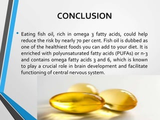 CONCLUSION
• Eating fish oil, rich in omega 3 fatty acids, could help
reduce the risk by nearly 70 per cent. Fish oil is dubbed as
one of the healthiest foods you can add to your diet. It is
enriched with polyunsaturated fatty acids (PUFAs) or n-3
and contains omega fatty acids 3 and 6, which is known
to play a crucial role in brain development and facilitate
functioning of central nervous system.
 