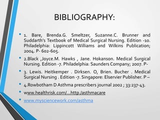 BIBLIOGRAPHY:
• 1. Bare, Brenda.G. Smeltzer, Suzanne.C. Brunner and
Suddarth’s Textbook of Medical Surgical Nursing. Edition -10.
Philadelphia: Lippincott Williams and Wilkins Publication;
2004. P- 602-605.
• 2.Black ,Joyce.M. Hawks , Jane. Hokanson. Medical Surgical
Nursing. Edition -7. Philadelphia: Saunders Company; 2007. P-
• 3. Lewis. Heitkemper . Dirksen. O, Brien. Bucher . Medical
Surgical Nursing . Edition -7. Singapore: Elservier Publisher. P –
• 4.Rowbotham D Asthma prescribers journal 2002 ; 33:237-43.
• www.healthrisk.com/...http./asthmacare
• www.mysciencework.com/asthma
•
 