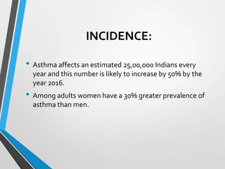 INCIDENCE:
• Asthma affects an estimated 25,00,000 Indians every
year and this number is likely to increase by 50% by the
year 2016.
• Among adults women have a 30% greater prevalence of
asthma than men.
 