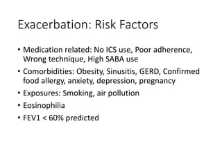 Exacerbation: Risk Factors
• Medication related: No ICS use, Poor adherence,
Wrong technique, High SABA use
• Comorbidities: Obesity, Sinusitis, GERD, Confirmed
food allergy, anxiety, depression, pregnancy
• Exposures: Smoking, air pollution
• Eosinophilia
• FEV1 < 60% predicted
 