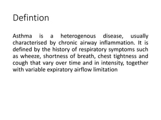Defintion
Asthma is a heterogenous disease, usually
characterised by chronic airway inflammation. It is
defined by the history of respiratory symptoms such
as wheeze, shortness of breath, chest tightness and
cough that vary over time and in intensity, together
with variable expiratory airflow limitation
 