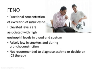 FENO
• Fractional concentration
of excretion of nitric oxide
• Elevated levels are
associated with high
eosinophil levels in blood and sputum
• Falsely low in smokers and during
bronchoconstriction
• Not recommended to diagnose asthma or decide on
ICS therapy
https://www.niox.com/images/1015/nurse-feno-testing-male-patient.png
 