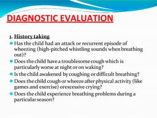 DIAGNOSTIC EVALUATION
1. History taking
 Has the child had an attack or recurrent episode of
wheezing (high-pitched whistling sounds whenbreathing
out)?
 Does thechild havea troublesomecough which is
particularlyworse at nightoron waking?
 Is thechild awakened bycoughing ordifficult breathing?
 Does thechild cough orwheezeafterphysical activity (like
games and exercise) orexcessive crying?
 Does thechild experience breathing problems during a
particularseason?
 
