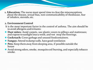 1. Education: The nurse must spend time to clear the misconceptions
about the disease, sexual bias, non-communicability of thedisease, fear
of inhalers, steroids, etc.
2. EnvironmentControl
It is the most important factor in the control of asthma. The aim should be
to avoid allergens andirritants:
 Dust mites: Avoid carpets, use plastic covers to pillows and mattresses;
and expose tosunlightoncea week; and wet mop thefloorings.
 Cockroach: Cover garbage and unused foodcontainers.
 Fungus: Attend todamp walls, havegood ventilation
 Pets: Keep them away fromsleeping area, if possibleoutside the
house
 Avoid strong odors, smoke, mosquitocoil burning, and especially tobacco
smoke.
 