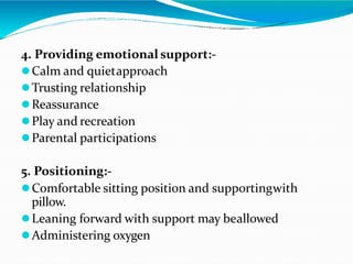 4. Providing emotional support:-
Calm and quietapproach
Trusting relationship
Reassurance
Play and recreation
Parental participations
5. Positioning:-
Comfortable sitting position and supportingwith
pillow.
Leaning forward with support may beallowed
Administering oxygen
 