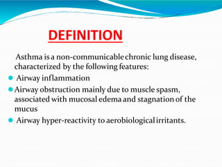 DEFINITION
Asthma isa non-communicablechronic lung disease,
characterized by the following features:
 Airway inflammation
Airway obstruction mainly due to muscle spasm,
associated with mucosal edemaand stagnation of the
mucus
 Airway hyper-reactivity to aerobiologicalirritants.
 