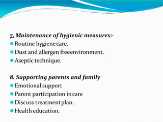 7. Maintenance of hygienic measures:-
Routine hygienecare.
Dust and allergen freeenvironment.
Aseptic technique.
8. Supporting parents and family
Emotional support
Parent participation incare
Discuss treatmentplan.
Health education.
 