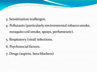 3. Sensitization toallergen.
4. Pollutants (particularly environmental tobaccosmoke,
mosquito coil smoke, sprays, perfumesetc).
5. Respiratory (viral) infections.
6. Psychosocial factors.
7. Drugs (aspirin, beta blockers)
 