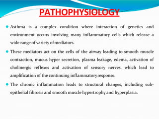 PATHOPHYSIOLOGY
 Asthma is a complex condition where interaction of genetics and
environment occurs involving many inflammatory cells which release a
wide range of variety ofmediators.
 These mediators act on the cells of the airway leading to smooth muscle
contraction, mucus hyper secretion, plasma leakage, edema, activation of
cholinergic reflexes and activation of sensory nerves, which lead to
amplification of the continuing inflammatoryresponse.
 The chronic inflammation leads to structural changes, including sub-
epithelial fibrosis and smooth muscle hypertrophy and hyperplasia.
 