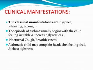 CLINICAL MANIFESTATIONS:
The classical manifestations are:dyspnea,
wheezing, & cough.
Theepisodeof asthma usually begins with thechild
feeling irritable & increasinglyrestless.
 Nocturnal Cough/Breathlessness.
Asthmatic child may complain headache, feelingtired,
& chesttightness.
 