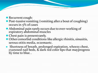  Recurrent cough:
 Post-tussivevomiting (vomiting aftera boutof coughing)
occurs in 5% of cases
 Abdominal pain rarelyoccurs due toover-working of
expiratory abdominal muscles
 Chest pain is presentrarely.
 Othercomorbid conditions likeallergic rhinitis, sinusitis,
serous otitis media, eczemaetc.
 Shortness of breath, prolonged expiration, wheezy chest,
cyanosed nail beds, & dark red color lips that mayprogress
by time to blue..
 