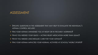 ASSESSMENT
• SPECIFIC QUESTIONS IN THE ASSESSMENT THAT MAY HELP TO EVALUATE THE INDIVIDUAL’S
ASTHMA CONTROL INCLUDE:
 HAS YOUR ASTHMA AWAKENED YOU AT NIGHT OR IN THE EARLY MORNING?
 HAVE YOU NEEDED YOUR QUICK – ACTING RELIEF MEDICATION MORE THAN USUAL?
 HAVE YOU NEEDED UNSCHEDULED CARE FOR YOUR ASTHMA?
 HAS YOUR ASTHMA IMPACTED YOUR NORMAL ACTIVITIES AT SCHOOL/ WORK/ SPORTS?
 