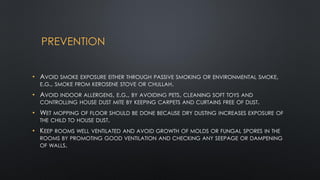 PREVENTION
• AVOID SMOKE EXPOSURE EITHER THROUGH PASSIVE SMOKING OR ENVIRONMENTAL SMOKE,
E.G., SMOKE FROM KEROSENE STOVE OR CHULLAH.
• AVOID INDOOR ALLERGENS, E.G., BY AVOIDING PETS, CLEANING SOFT TOYS AND
CONTROLLING HOUSE DUST MITE BY KEEPING CARPETS AND CURTAINS FREE OF DUST.
• WET MOPPING OF FLOOR SHOULD BE DONE BECAUSE DRY DUSTING INCREASES EXPOSURE OF
THE CHILD TO HOUSE DUST.
• KEEP ROOMS WELL VENTILATED AND AVOID GROWTH OF MOLDS OR FUNGAL SPORES IN THE
ROOMS BY PROMOTING GOOD VENTILATION AND CHECKING ANY SEEPAGE OR DAMPENING
OF WALLS.
 