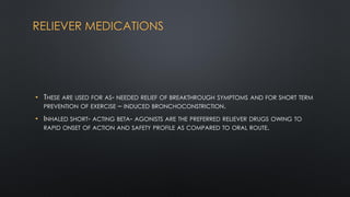 RELIEVER MEDICATIONS
• THESE ARE USED FOR AS- NEEDED RELIEF OF BREAKTHROUGH SYMPTOMS AND FOR SHORT TERM
PREVENTION OF EXERCISE – INDUCED BRONCHOCONSTRICTION.
• INHALED SHORT- ACTING BETA- AGONISTS ARE THE PREFERRED RELIEVER DRUGS OWING TO
RAPID ONSET OF ACTION AND SAFETY PROFILE AS COMPARED TO ORAL ROUTE.
 